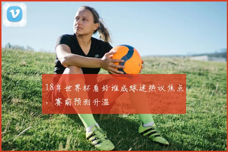 18年世界杯看好谁成球迷热议焦点，赛前预测升温